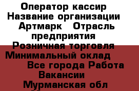 Оператор-кассир › Название организации ­ Артмарк › Отрасль предприятия ­ Розничная торговля › Минимальный оклад ­ 20 000 - Все города Работа » Вакансии   . Мурманская обл.,Мончегорск г.